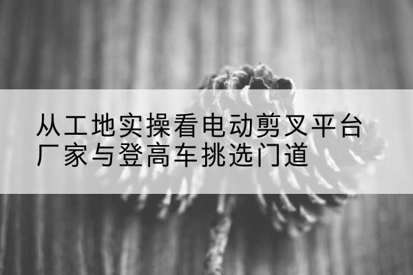 孟州电动剪叉升降平台厂家-从工地实操看电动剪叉平台厂家与登高车挑选门道