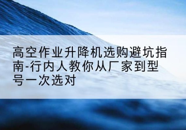 孟州升降平台厂家-高空作业升降机选购避坑指南-行内人教你从厂家到型号一次选对