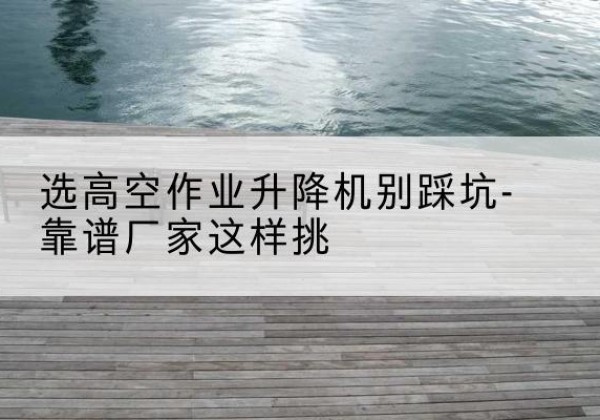 孟州剪叉式升降机厂家-选高空作业升降机别踩坑-靠谱厂家这样挑