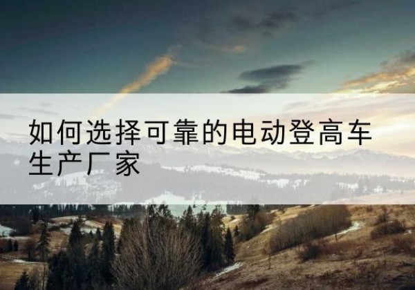 孟州电动登高车厂家-如何选择可靠的电动登高车生产厂家