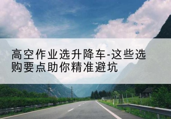 孟州升降车厂家-高空作业选升降车-这些选购要点助你*避坑
