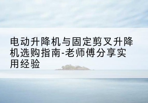 孟州电动升降机怎么选-电动升降机与固定剪叉升降机选购指南-老师傅分享实用经验