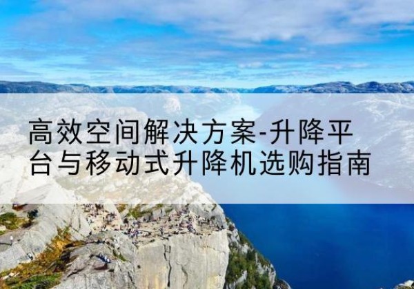 孟州升降平台厂家-*空间解决方案-升降平台与移动式升降机选购指南