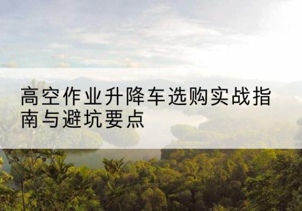 孟州升降车怎么选-高空作业升降车选购实战指南与避坑要点