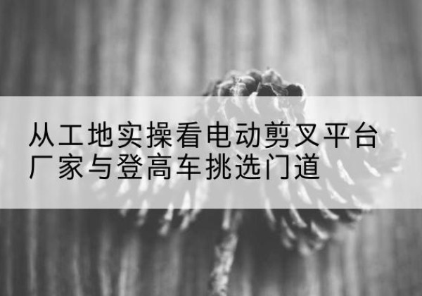 孟州电动剪叉升降平台厂家-从工地实操看电动剪叉平台厂家与登高车挑选门道