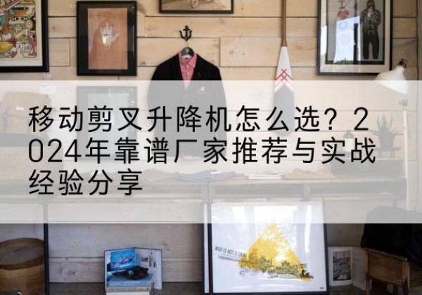 孟州升降平台厂家推荐-移动剪叉升降机怎么选？2024年靠谱厂家推荐与实战经验分享